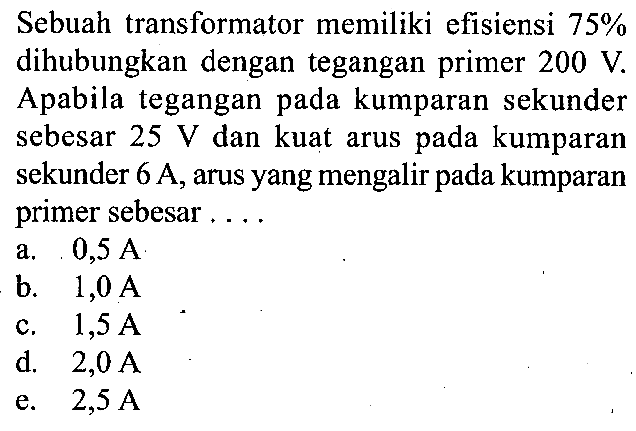 Sebuah transformator memiliki efisiensi 75% dihubungkan dengan tegangan primer 200 V. Apabila tegangan pada kumparan sekunder sebesar 25 V dan kuat arus pada kumparan sekunder 6 A, arus yang mengalir pada kumparan primer sebesar .... 