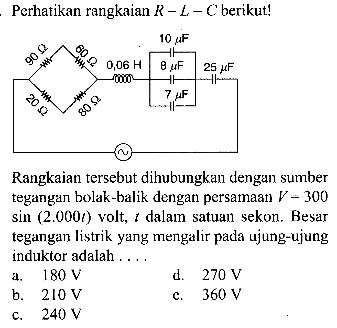 Perhatikan rangkaian  R-L-C  berikut!  90 ohm 60 ohm 0,06 H 10 muF 8 muF 25 muF 20 ohm 80 ohm 7 muF ~ Rangkaian tersebut dihubungkan dengan sumber tegangan bolak-balik dengan persamaan  V=300sin (2.000t) volt,  t  dalam satuan sekon. Besar tegangan listrik yang mengalir pada ujung-ujung induktor adalah .... a.  180 V d.  270 V b.  210 V e.  360 V c.  240 V 