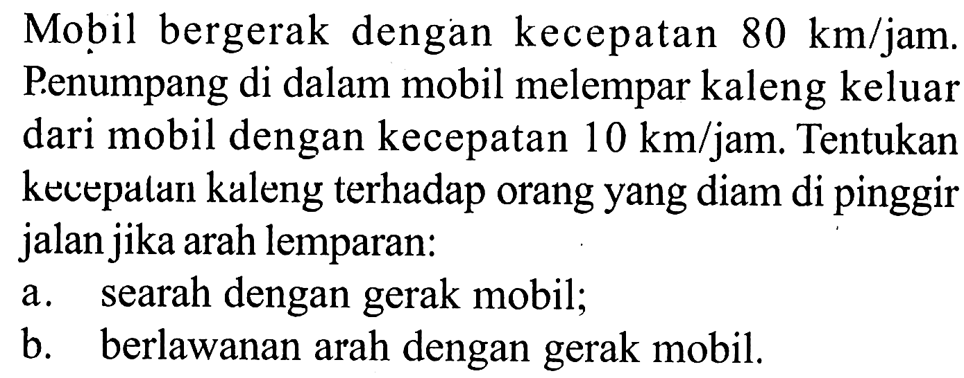 Mobil bergerak dengan kecepatan 80 km/jam. Penumpang di dalam mobil melempar kaleng keluar dari mobil dengan kecepatan 10 km/jam. Tentukan kecepalan kaleng terhadap orang yang diam di pinggir jalan jika arah lemparan: 
a. searah dengan gerak mobil; 
b. berlawanan arah dengan gerak mobil.