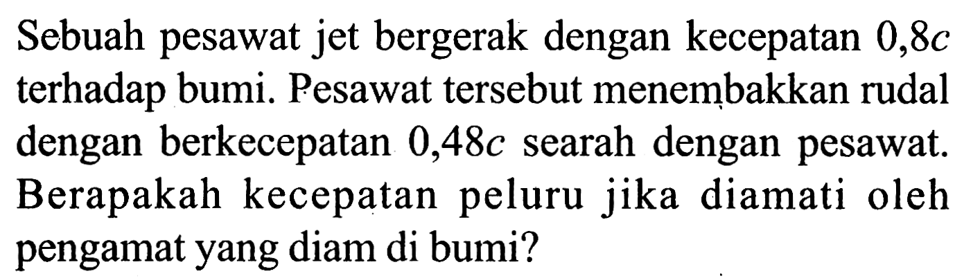 Sebuah pesawat jet bergerak dengan kecepatan 0,8c terhadap bumi. Pesawat tersebut menembakkan rudal dengan berkecepatan 0,48c searah dengan pesawat. Berapakah kecepatan peluru jika diamati oleh pengamat yang diam di bumi?