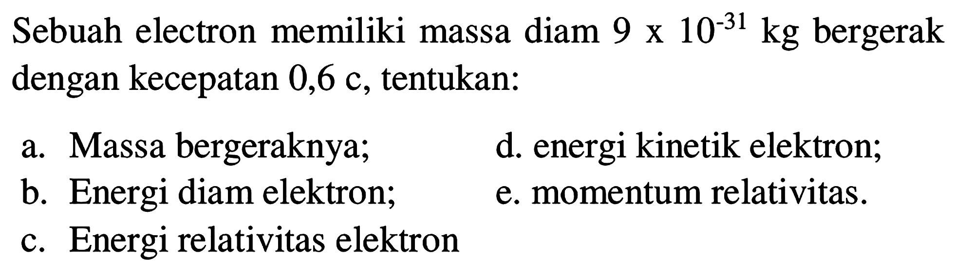 Sebuah elektron memiliki massa diam 9 x 10^(-31) kg bergerak dengan kecepatan 0,6 c, tentukan: 
a. Massa bergeraknya; 
b. Energi diam elektron; 
c. Energi relativitas elektron 
d. energi kinetik elektron; 
e. momentum relativitas. 