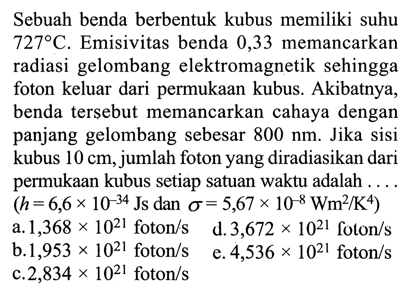 Sebuah benda berbentuk kubus memiliki suhu 727 C. Emisivitas benda 0,33 memancarkan radiasi gelombang elektromagnetik sehingga foton keluar dari permukaan kubus. Akibatnya, benda tersebut memancarkan cahaya dengan panjang gelombang sebesar 800 nm. Jika sisi kubus 10 cm, jumlah foton yang diradiasikan dari permukaan kubus setiap satuan waktu adalah .... (h=6,6 x 10^(-34) Js dan sigma=5,67x10^(-8) Wm^2/K^4)