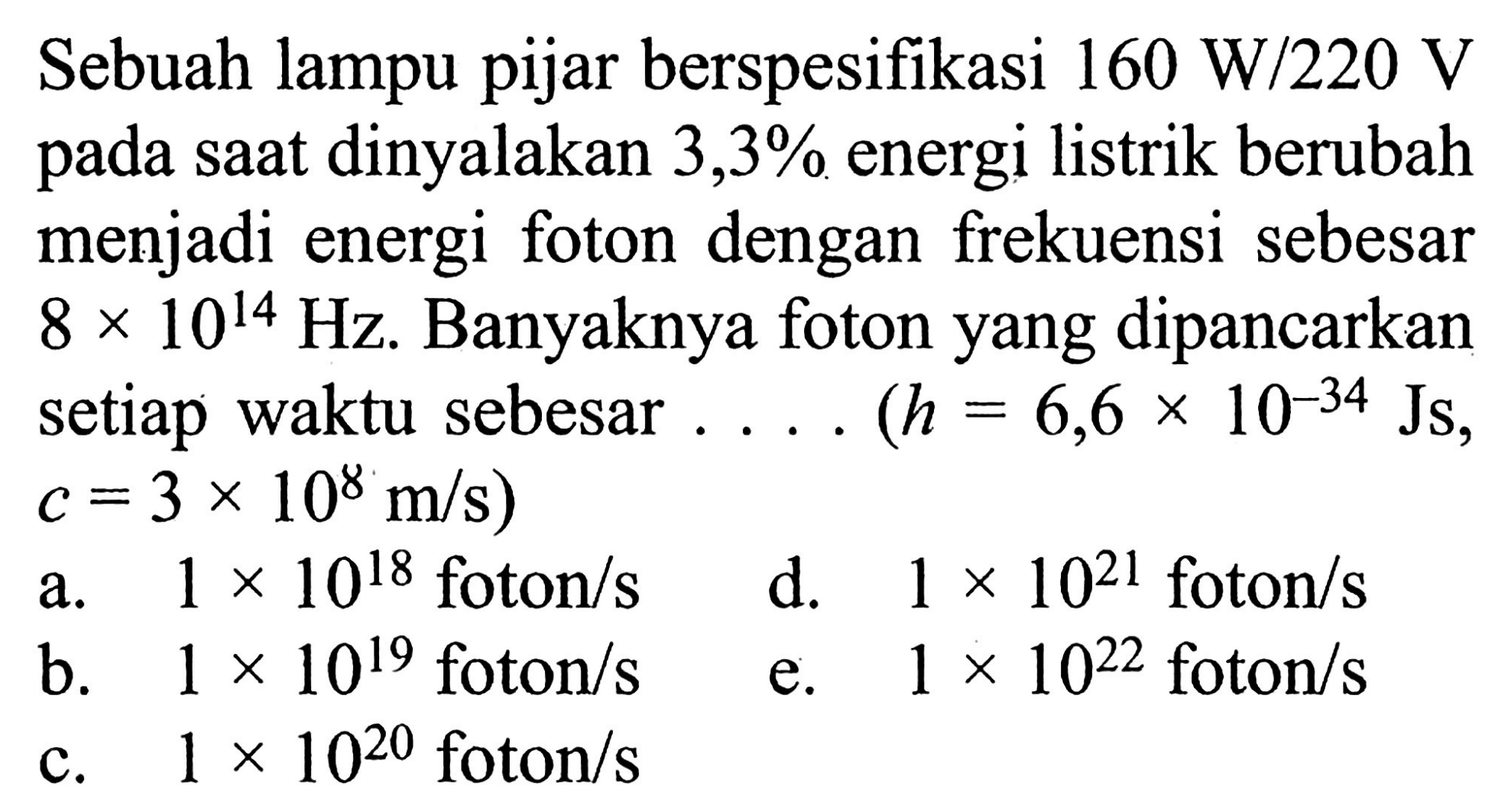 Sebuah lampu pijar berspesifikasi 160 W/220 V pada saat dinyalakan 3,3% energi listrik berubah menjadi energi foton dengan frekuensi sebesar 8 x 10^(14) Hz. Banyaknya foton yang dipancarkan setiap waktu sebesar .... (h = 6,6 x 10^(-34) Js, c =3 x 10^8 m/s)