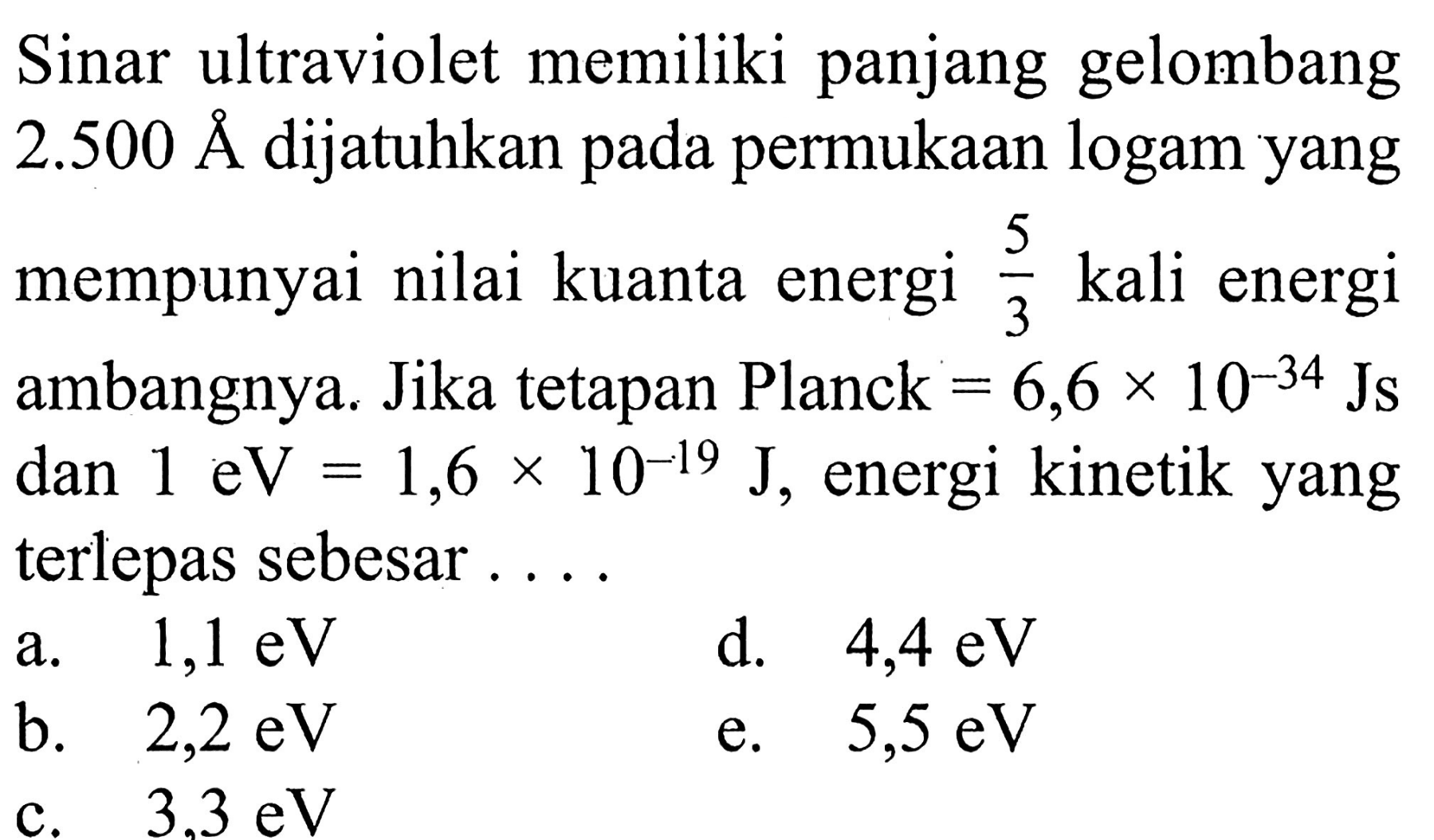 Sinar ultraviolet memiliki panjang gelombang 2.500 A dijatuhkan pada permukaan logam yang mempunyai nilai kuanta energi 5/3 kali energi ambangnya. Jika tetapan Planck = 6,6 x 10^(-34) Js dan 1 eV=1,6 x 10^(-19) J, energi kinetik yang terlepas sebesar