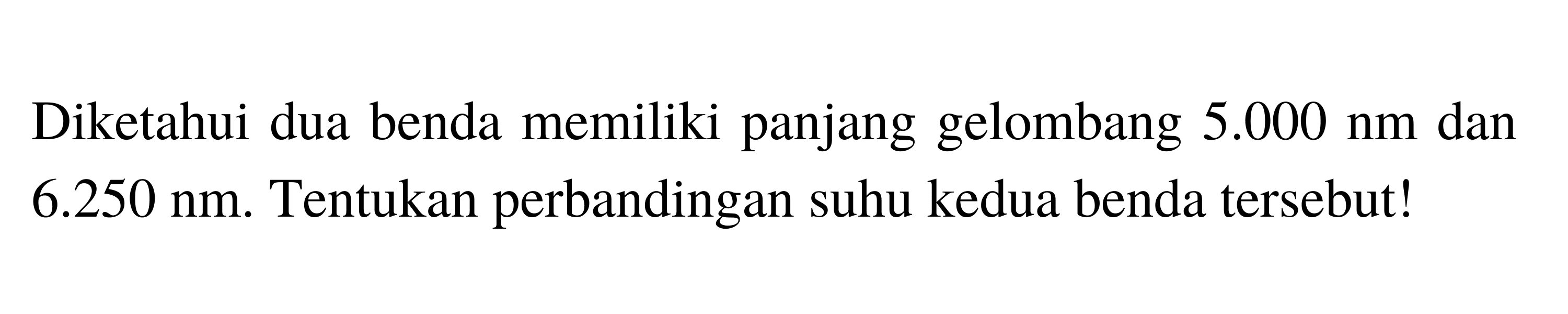 Diketahui dua benda memiliki panjang gelombang 5.000 nm dan 6.250 nm. Tentukan perbandingan suhu kedua benda tersebut!