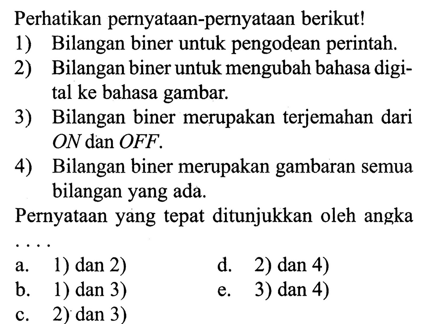 Perhatikan pernyataan-pernyataan berikut!
1) Bilangan biner untuk pengodean perintah.
2) Bilangan biner untuk mengubah bahasa digital ke bahasa gambar.
3) Bilangan biner merupakan terjemahan dari ON dan OFF.
4) Bilangan biner merupakan gambaran semua bilangan yang ada.

Pernyataan yang tepat ditunjukkan oleh angka
a. 1) dan 2)
d. 2) dan 4)
b. 1) dan 3)
e. 3) dan 4)
c. 2) dan 3)