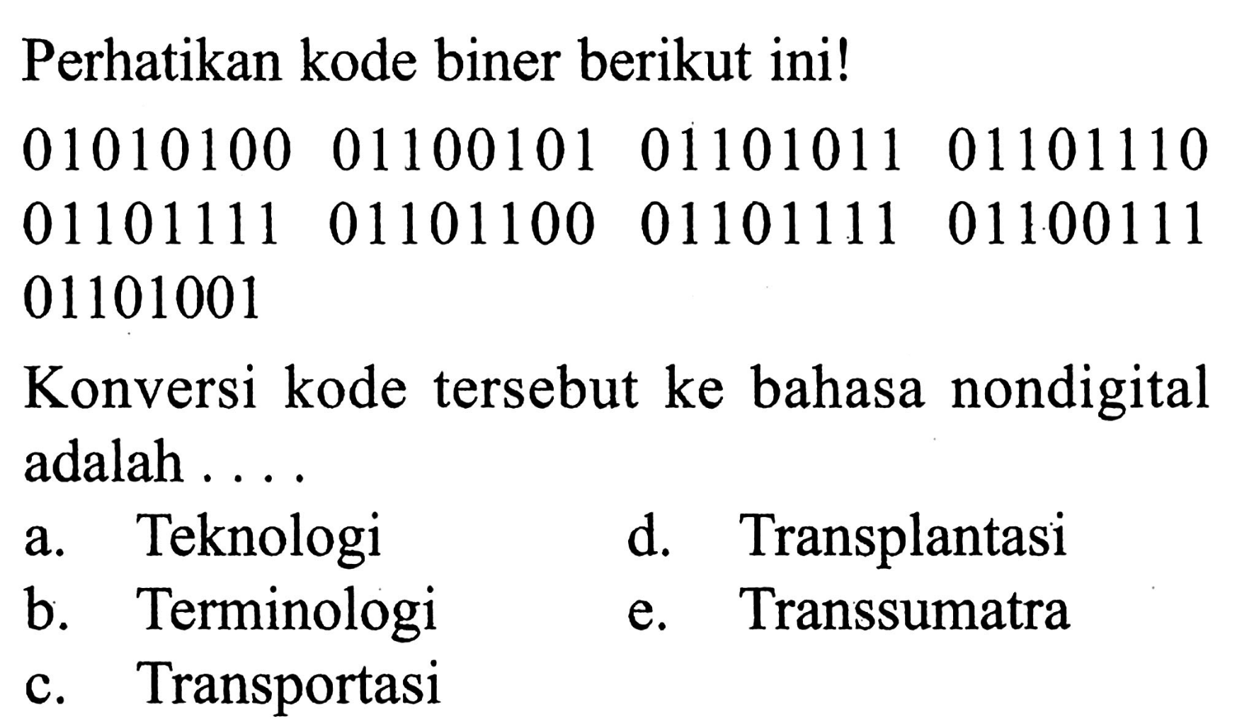 Perhatikan kode biner berikut ini! 01010100 01100101 01101011 01101110 01101111 01101100 01101111 01100111 01101001 Konversi kode tersebut ke bahasa nondigital adalah ....