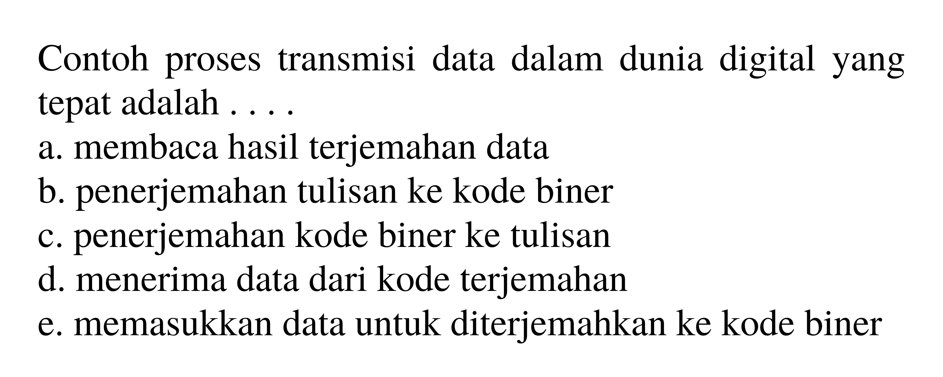 Contoh proses transmisi data dalam dunia digital yang tepat adalah ....
a. membaca hasil terjemahan data
b. penerjemahan tulisan ke kode biner
c. penerjemahan kode biner ke tulisan
d. menerima data dari kode terjemahan
e. memasukkan data untuk diterjemahkan ke kode biner