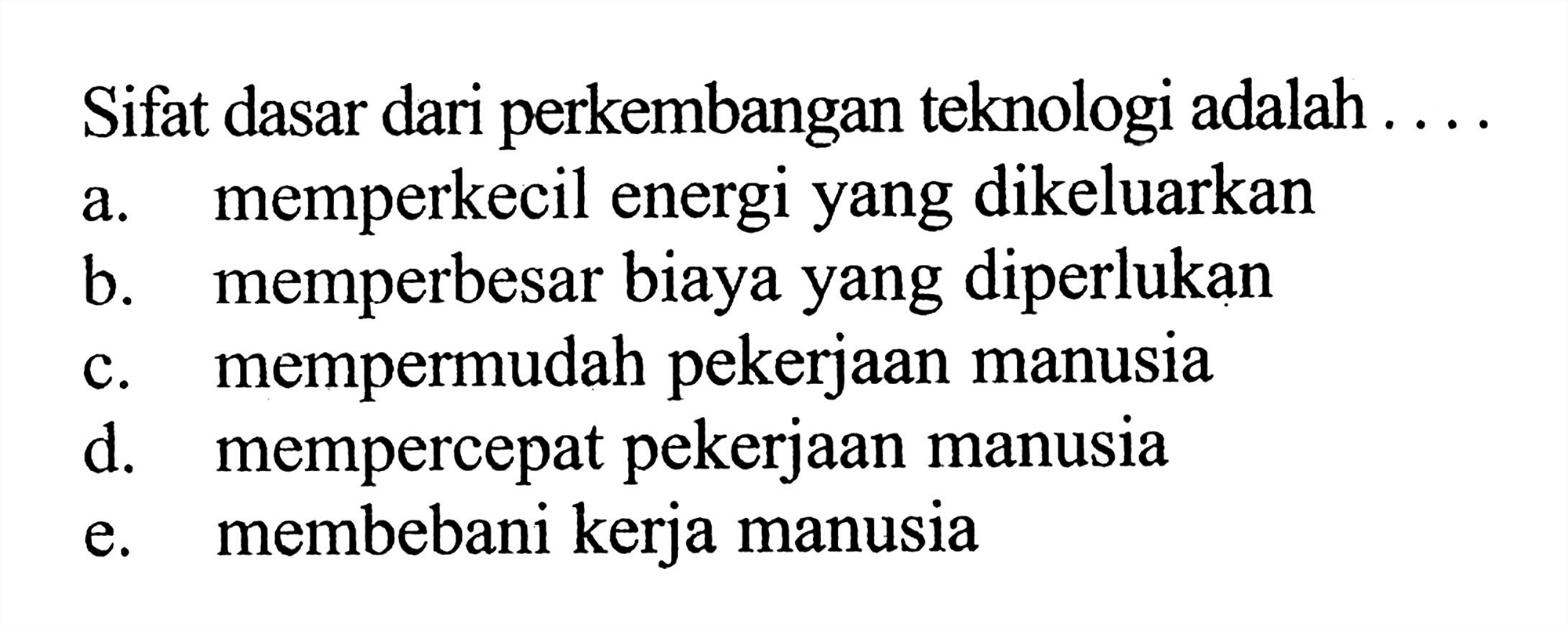 Sifat dasar dari perkembangan teknologi adalah ....
a. memperkecil energi yang dikeluarkan
b. memperbesar biaya yang diperlukan
c. mempermudah pekerjaan manusia
d. mempercepat pekerjaan manusia
e. membebani kerja manusia