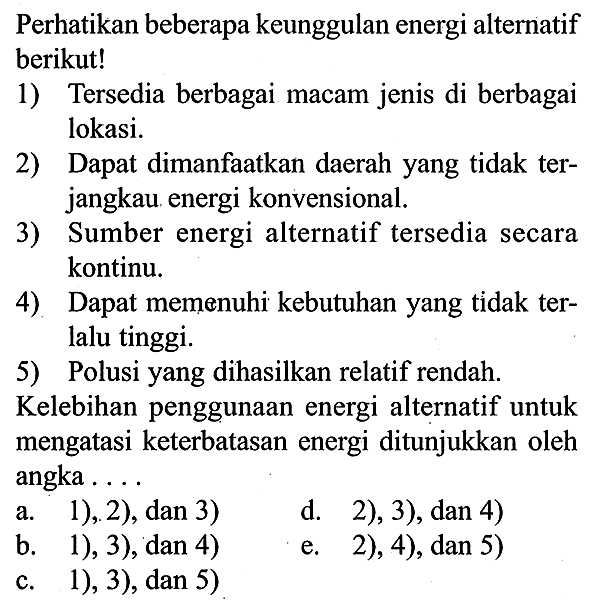 Perhatikan beberapa keunggulan energi alternatif berikut!
1) Tersedia berbagai macam jenis di berbagai lokasi.
2) Dapat dimanfaatkan daerah yang tidak terjangkau energi konvensional.
3) Sumber energi alternatif tersedia secara kontinu.
4). Dapat memenuhi kebutuhan yang tidak terlalu tinggi.
5) Polusi yang dihasilkan relatif rendah.
Kelebihan penggunaan energi alternatif untuk mengatasi keterbatasan energi ditunjukkan oleh angka ....
