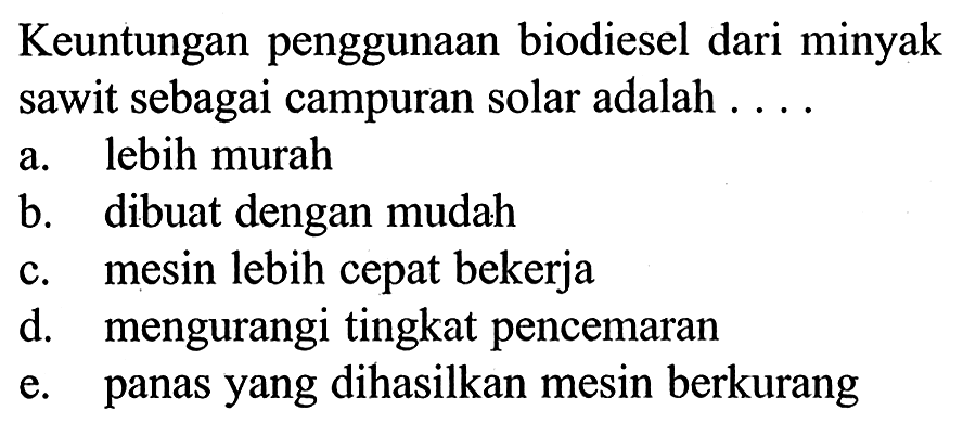 Keuntungan penggunaan biodiesel dari minyak sawit sebagai campuran solar adalah ....
a. lebih murah
b. dibuat dengan mudah
c. mesin lebih cepat bekerja
d. mengurangi tingkat pencemaran
e. panas yang dihasilkan mesin berkurang