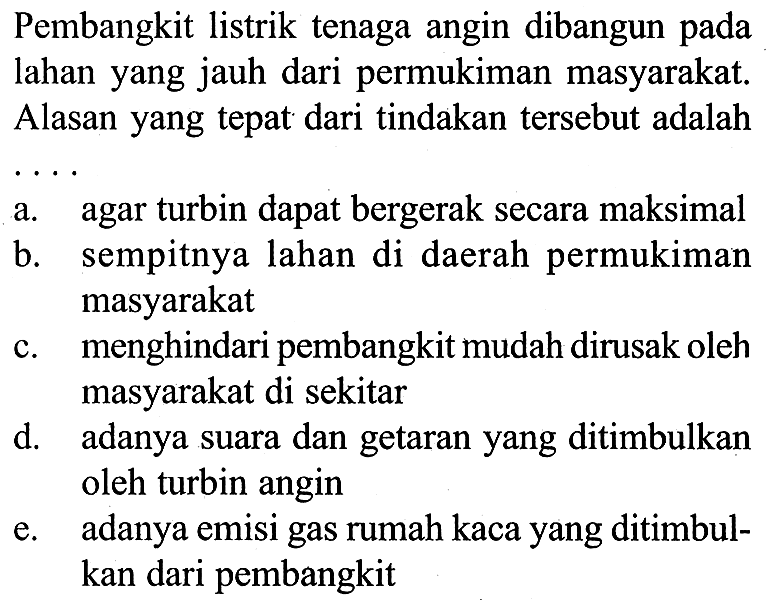 Pembangkit listrik tenaga angin dibangun pada lahan yang jauh dari permukiman masyarakat. Alasan yang tepat dari tindakan tersebut adalah  .. 
a. agar turbin dapat bergerak secara maksimal
b. sempitnya lahan di daerah permukiman masyarakat
c. menghindari pembangkit mudah dirusak oleh masyarakat di sekitar
d. adanya suara dan getaran yang ditimbulkan oleh turbin angin
e. adanya emisi gas rumah kaca yang ditimbulkan dari pembangkit