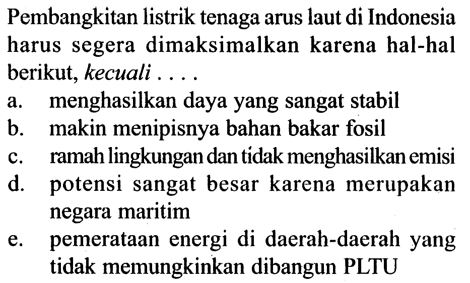 Pembangkitan listrik tenaga arus laut di Indonesia harus segera dimaksimalkan karena hal-hal berikut, kecuali .... 
a. menghasilkan daya yang sangat stabil 
b. makin menipisnya bahan bakar fosil 
c. ramah lingkungan dan tidak menghasilkan emisi 
d. potensi sangat besar karena merupakan negara maritim 
e. pemerataan energi di daerah-daerah yang tidak memungkinkan dibangun PLTU