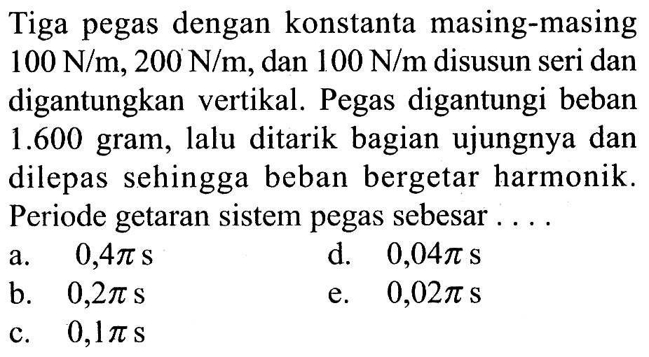 Tiga pegas dengan konstanta masing-masing  100 ~N / m, 200 ~N / m , dan  100 ~N / m  disusun seri dan digantungkan vertikal. Pegas digantungi beban 1.600 gram, lalu ditarik bagian ujungnya dan dilepas sehingga beban bergetar harmonik. Periode getaran sistem pegas sebesar ....
a.  0,4 pi s 
d.  0,04 pi s 
b.   0,2 pi s 
e.  0,02 pi s 
c.  0,1 pi s 