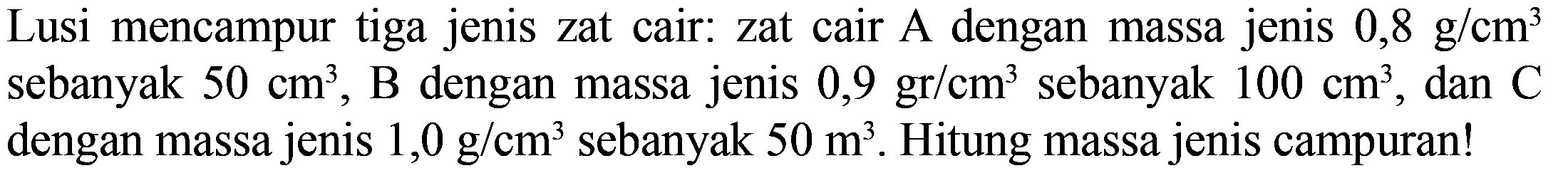 Lusi mencampur tiga jenis zat cair: zat cair A dengan massa jenis 0,8 g/cm^3 sebanyak 50 cm^3, B dengan massa jenis 0,9 gr/cm^3 sebanyak 100 cm^3, dan C dengan massa jenis 1,0 g/cm^3 sebanyak 50 m^3. Hitung massa jenis campuran!