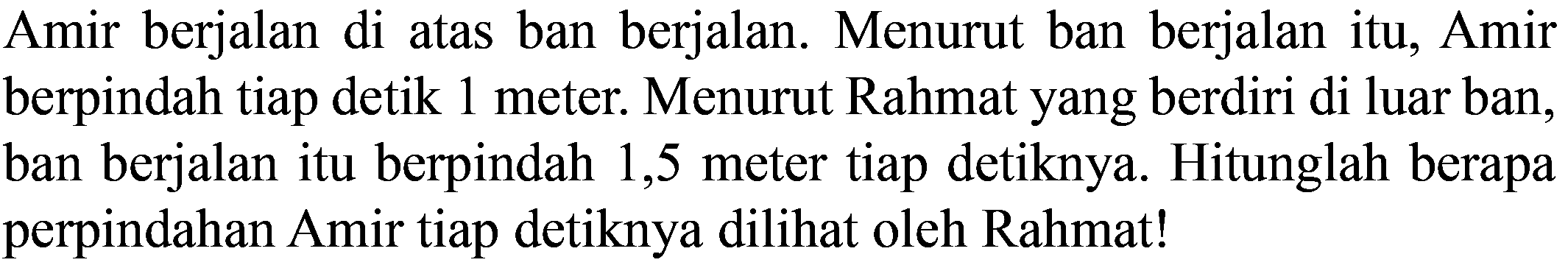 Amir berjalan di atas ban berjalan. Menurut ban berjalan itu, Amir berpindah tiap detik 1 meter. Menurut Rahmat yang berdiri di luar ban, ban berjalan itu berpindah 1,5 meter tiap detiknya. Hitunglah berapa perpindahan Amir tiap detiknya dilihat oleh Rahmat!