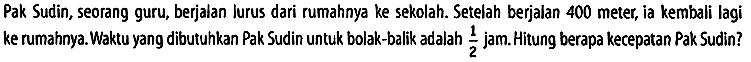 Pak Sudin, seorang guru, berjalan lurus dari rumahnya ke sekolah. Setelah berjalan 400 meter, ia kembali lagi ke rumahnya. Waktu yang dibutuhkan Pak Sudin untuk bolak-balik adalah 1/2 jam. Hitung berapa kecepatan Pak Sudin?