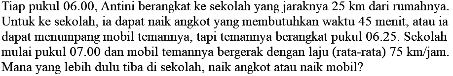 Tiap pukul 06.00, Antini berangkat ke sekolah yang jaraknya 25 km dari rumahnya. Untuk ke sekolah, ia dapat naik angkot yang membutuhkan waktu 45 menit, atau ia dapat menumpang mobil temannya, tapi temannya berangkat pukul 06.25. Sekolah mulai pukul 07.00 dan mobil temannya bergerak dengan laju (rata-rata) 75 km/jam . Mana yang lebih dulu tiba di sekolah, naik angkot atau naik mobil?