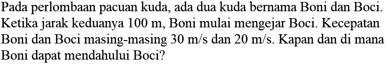 Pada perlombaan pacuan kuda, ada dua kuda bernama Boni dan Boci. Ketika jarak keduanya 100 m, Boni mulai mengejar Boci. Kecepatan Boni dan Boci masing-masing 30 m/s dan 20 m/s. Kapan dan di mana Boni dapat mendahului Boci?