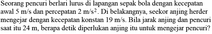 Seorang pencuri berlari lurus di lapangan sepak bola dengan kecepatan awal 5 m/s dan percepatan 2 m/s^2. Di belakangnya, seekor anjing herder mengejar dengan kecepatan konstan 19 m/s. Bila jarak anjing dan pencuri saat itu 24 m, berapa detik diperlukan anjing itu untuk mengejar pencuri?