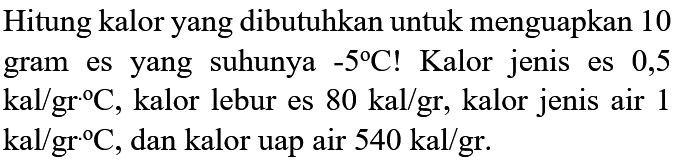 Hitung kalor yang dibutuhkan untuk menguapkan 10 gram es yang  suhunya -5 C! Kalor jenis es 0,5 kal/gr C, kalor lebur es 80 kal/gr, kalor jenis air 1 kal/gr C, dan kalor uap air 540 kal/gr.