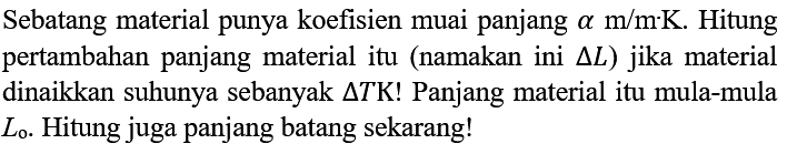 Sebatang material punya koefisien muai panjang  alpha m/m . K . Hitung pertambahan panjang material itu (namakan ini  delta L) jika material dinaikkan suhunya sebanyak  delta TK! Panjang material itu mula-mula  L0. Hitung juga panjang batang sekarang!