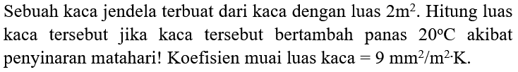 Sebuah kaca jendela terbuat dari kaca dengan luas 2 m^2 . Hitung luas kaca tersebut jika kaca tersebut bertambah panas 20 C akibat penyinaran matahari! Koefisien muai luas kaca =9 mm^2 / m^2 . K .