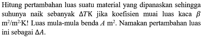 Hitung pertambahan luas suatu material yang dipanaskan sehingga suhunya naik sebanyak (delta T) K jika koefisien muai luas kaca beta m^2/(m^2 K)! Luas mula-mula benda A m^2. Namakan pertambahan luas ini sebagai delta A.