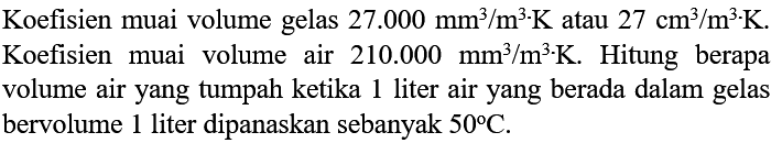 Koefisien muai volume gelas 27.000 mm^3/m^3 . K atau 27 cm^3/m^3 . K . Koefisien muai volume air 210.000 mm^3/m^3 . K . Hitung berapa volume air yang tumpah ketika 1 liter air yang berada dalam gelas bervolume 1 liter dipanaskan sebanyak 50 C.