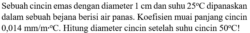 Sebuah cincin emas dengan diameter 1 cm dan suhu 25 C dipanaskan dalam sebuah bejana berisi air panas. Koefisien muai panjang cincin 0,014 mm/ m C. Hitung diameter cincin setelah suhu cincin 50 C !