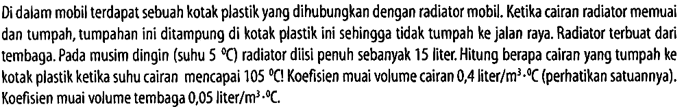 Di dalam mobil terdapat sebuah kotak plastik yang dihubungkan dengan radiator mobil. Ketika cairan radiator memuai dan tumpah, tumpahan ini ditampung di kotak plastik ini sehingga tidak tumpah ke jalan raya. Radiator terbuat dari tembaga. Pada musim dingin (suhu 5 C) radiator diisi penuh sebanyak 15 liter. Hitung berapa cairan yang tumpah ke kotak plastik ketika suhu cairan mencapai 105 C! Koefisien muai volume cairan 0,4 liter/m^3 C (perhatikan satuannya). Koefisien muai volume tembaga 0,05 liter/m^3 C. 