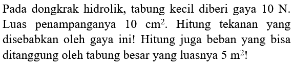 Pada dongkrak hidrolik, tabung kecil diberi gaya 10 N. Luas penampangnya 10 cm^2. Hitung tekanan yang disebabkan oleh gaya ini! Hitung juga beban yang bisa ditanggung oleh tabung besar yang luasnya 5 m^2!