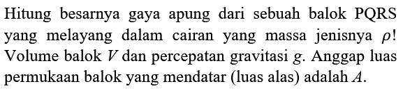 Hitung besarnya gaya apung dari sebuah balok PQRS yang melayang dalam cairan yang massa jenisnya  rho  ! Volume balok  V  dan percepatan gravitasi  g . Anggap luas permukaan balok yang mendatar (luas alas) adalah  A .