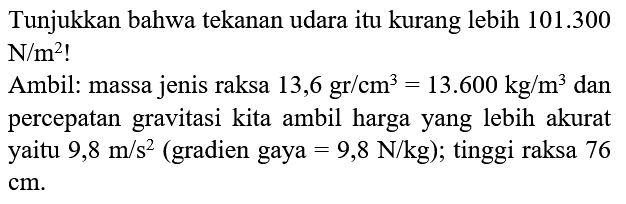 Tunjukkan bahwa tekanan udara itu kurang lebih 101.300 N/m^2! Ambil: massa jenis raksa 13,6 gr/cm^3 = 13.600 kg/m^3 dan percepatan gravitasi kita ambil harga yang lebih akurat yaitu 9,8 m/s^2 (gradien gaya = 9,8 N/kg); tinggi raksa 76 cm.