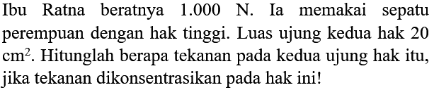 Ibu Ratna beratnya 1.000 N. Ia memakai sepatu perempuan dengan hak tinggi. Luas ujung kedua hak 20 cm^2. Hitunglah berapa tekanan pada kedua ujung hak itu, jika tekanan dikonsentrasikan pada hak ini!