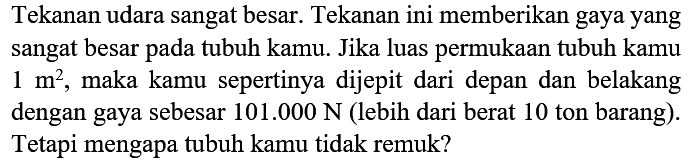 Tekanan udara sangat besar. Tekanan ini memberikan gaya yang sangat besar pada tubuh kamu. Jika luas permukaan tubuh kamu 1 m^2, maka kamu sepertinya dijepit dari depan dan belakang dengan gaya sebesar 101.000 N (lebih dari berat 10 ton barang). Tetapi mengapa tubuh kamu tidak remuk?