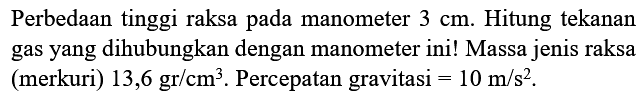 Perbedaan tinggi raksa pada manometer 3 cm. Hitung tekanan gas yang dihubungkan dengan manometer ini! Massa jenis raksa (merkuri) 13,6 gr/cm^3. Percepatan gravitasi =10 m/s^2.