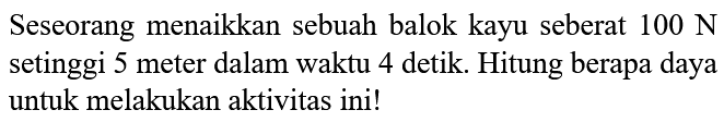 Seseorang menaikkan sebuah balok kayu seberat 100 N setinggi 5 meter dalam waktu 4 detik. Hitung berapa daya untuk melakukan aktivitas ini!