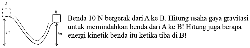 A 3 m B 2 m 
Benda 10 N bergerak dari A ke B. Hitung usaha gaya gravitasi untuk memindahkan benda dari A ke B! Hitung juga berapa energi kinetik benda itu ketika tiba di B!