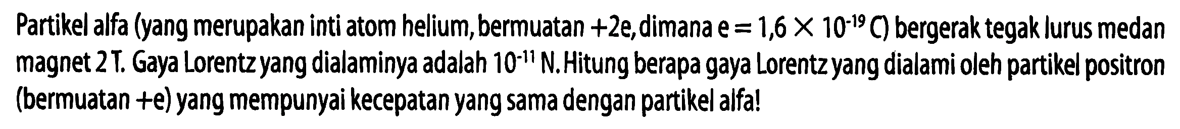 Partikel alfa (yang merupakan inti atom helium, bermuatan +2e, dimana  e = 1,6 x 10^(-19) C) bergerak tegak lurus medan magnet 2T. Gaya Lorentz yang dialaminya adalah 10^(-11) N. Hitung berapa gaya Lorentz yang dialami oleh partikel positron (bermuatan +e) yang mempunyai kecepatan yang sama dengan partikel alfa!