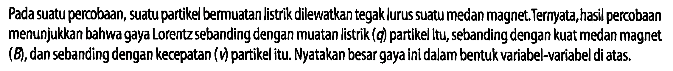 Pada suatu percobaan, suatu partikel bermuatan listrik dilewatkan tegak lurus suatu medan magnet. Ternyata, hasil percobaan menunjukkan bahwa gaya Lorentz sebanding dengan muatan listrik (q) partikel itu, sebanding dengan kuat medan magnet (B), dan sebanding dengan kecepatan (v) partikel itu. Nyatakan besar gaya ini dalam bentuk variabel-variabel di atas.