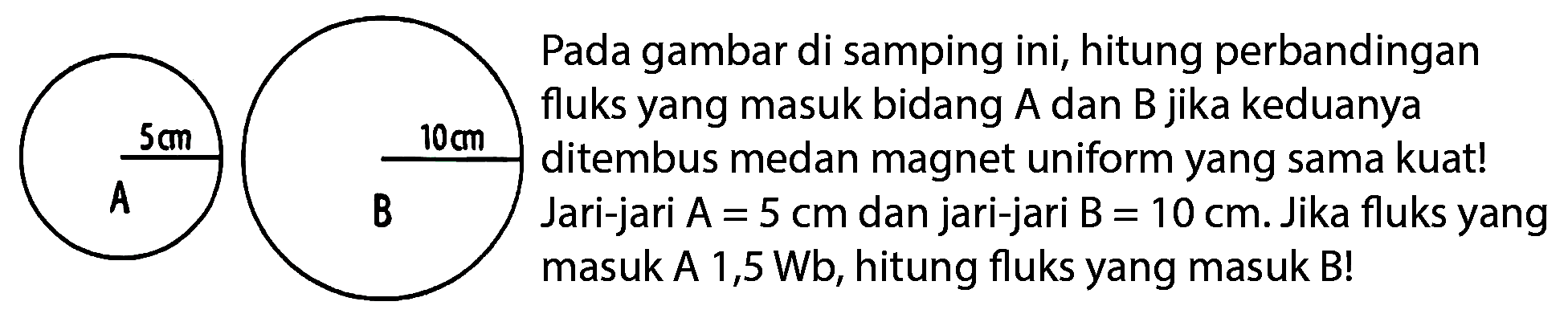 5 cm A 10 cm B
Pada gambar di samping ini, hitung perbandingan fluks yang masuk bidang A dan B jika keduanya ditembus medan magnet uniform yang sama kuat! Jari-jari A=5 cm dan jari-jari B=10 cm. Jika fluks yang masuk A 1,5 Wb, hitung fluks yang masuk B!