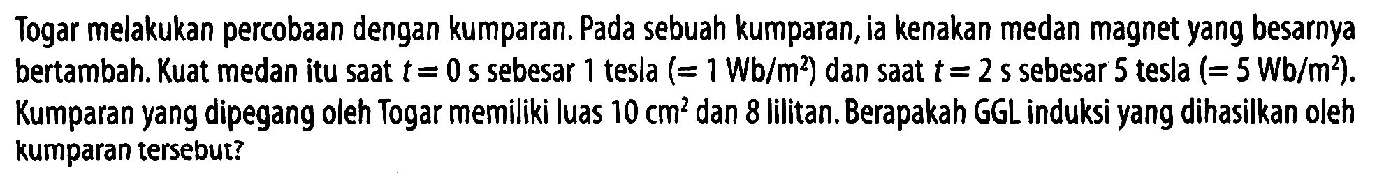 Togar melakukan percobaan dengan kumparan. Pada sebuah kumparan, ia kenakan medan magnet yang besarnya bertambah. Kuat medan itu saat t = 0 s sebesar 1 tesla (= 1 Wb/m^2) dan saat t = 2 s sebesar 5 tesla (= 5 Wb/m^2). Kumparan yang dipegang oleh Togar memiliki luas 10 cm^2 dan 8 lilitan. Berapakah GGL induksi yang dihasilkan oleh kumparan tersebut?