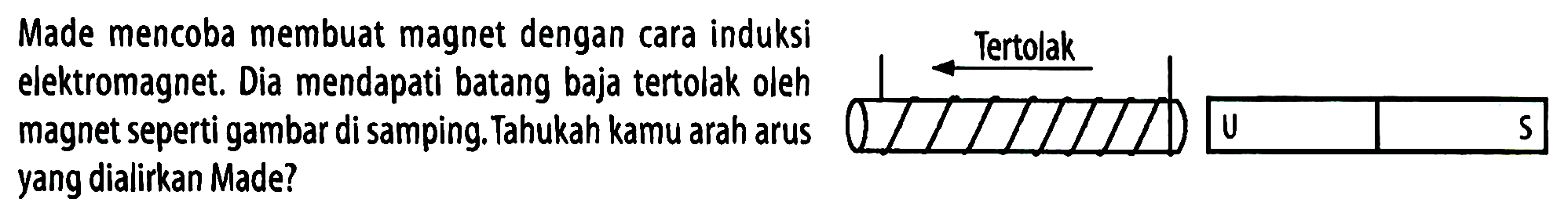 Made mencoba membuat magnet dengan cara induksi elektromagnet. Dia mendapati batang baja tertolak oleh magnet seperti gambar di samping. Tahukah kamu arah arus yang dialirkan Made? 
Tertolak U S