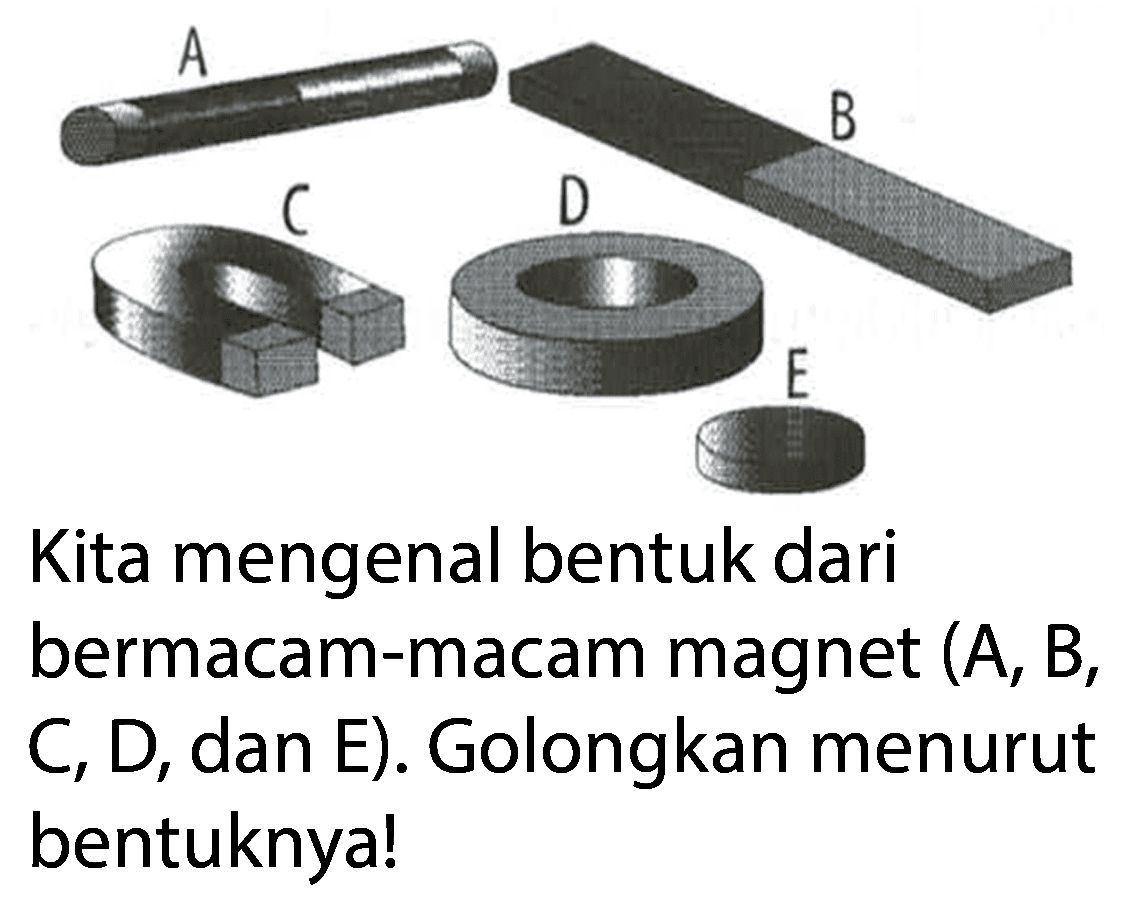 A (magnet silinder) 
B (magnet batang) 
C (magnet U) 
D (magnet cincin) 
E (magnet keping) 
Kita mengenal bentuk dari bermacam-macam magnet (A, B, C, D, dan E). Golongkan menurut bentuknya!