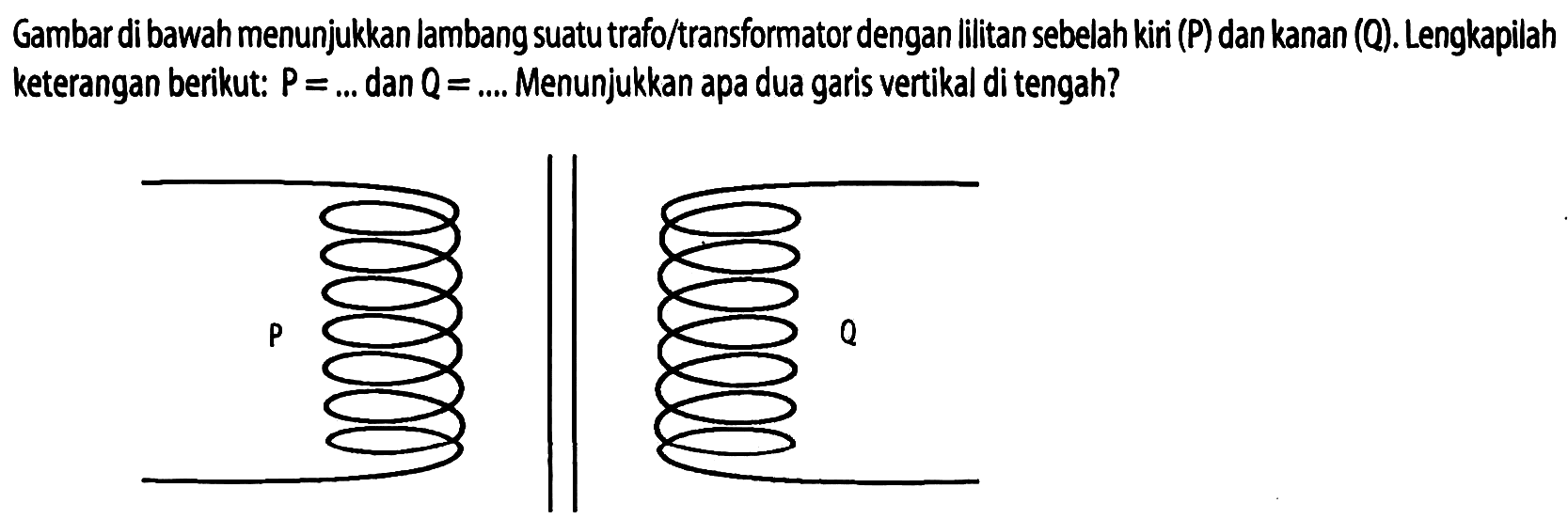 Gambar di bawah menunjukkan lambang suatu trafo/transformator dengan lilitan sebelah kiri (P) dan kanan (Q). Lengkapilah keterangan berikut:  P=...  dan  Q=...  Menunjukkan apa dua garis vertikal di tengah?
P Q