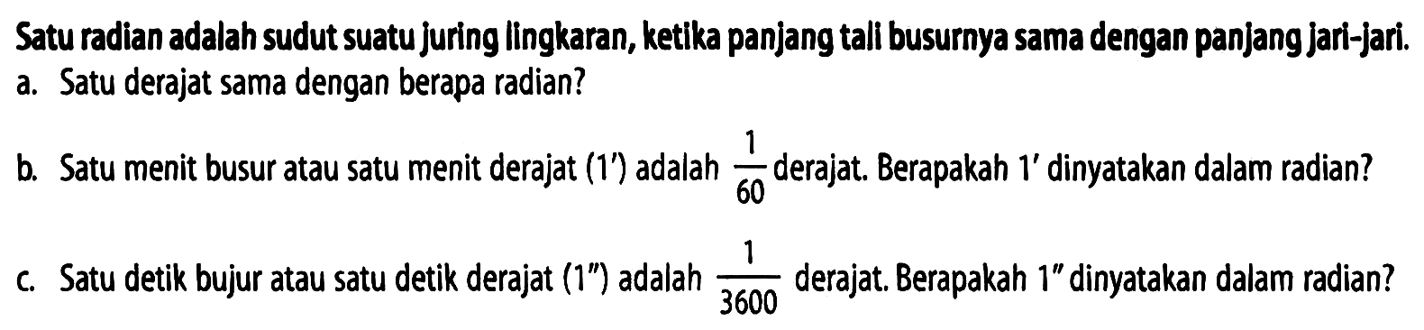 Satu radian adalah sudut suatu juring lingkaran, ketika panjang tali busurnya sama dengan panjang jari-jari.
a. Satu derajat sama dengan berapa radian? b. Satu menit busur atau satu menit derajat 1' adalah 1/60 derajat. Berapakah 1' dinyatakan dalam radian?
c. Satu detik bujur atau satu detik derajat 1'' adalah 1/3600 derajat. Berapakah 1'' dinyatakan dalam radian?