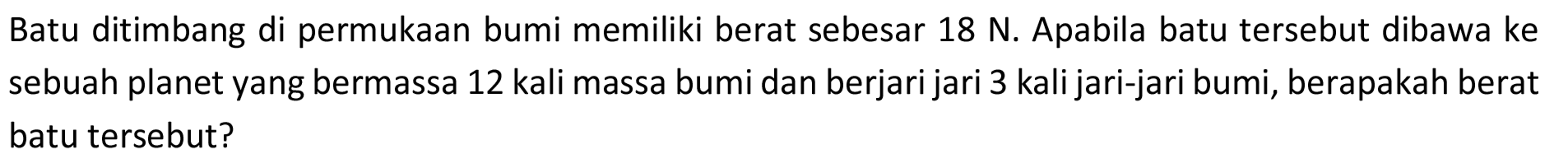 Batu ditimbang di permukaan bumi memiliki berat sebesar  18 ~N . Apabila batu tersebut dibawa ke sebuah planet yang bermassa 12 kali massa bumi dan berjari jari 3 kali jari-jari bumi, berapakah berat batu tersebut?