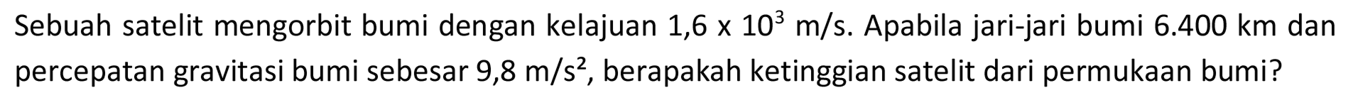 Sebuah satelit mengorbit bumi dengan kelajuan  1,6 x 10^3 m / s . Apabila jari-jari bumi  6.400 km  dan percepatan gravitasi bumi sebesar  9,8 m / s^2 , berapakah ketinggian satelit dari permukaan bumi?