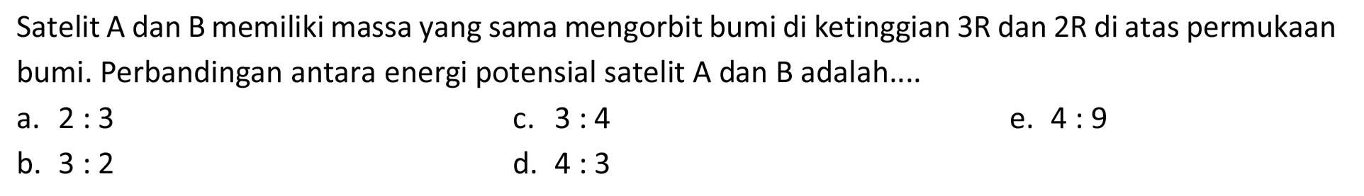 Satelit A dan B memiliki massa yang sama mengorbit bumi di ketinggian  3 R  dan  2 R  di atas permukaan bumi. Perbandingan antara energi potensial satelit  A  dan  B  adalah....
a.  2: 3 
C.  3: 4 
e.  4: 9 
b.  3: 2 
d.  4: 3 